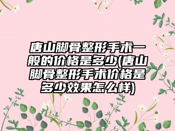 唐山脚骨整形手术一般的价格是多少(唐山脚骨整形手术价格是多少成果怎么样)