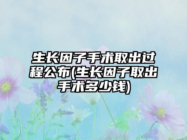 生长因子手术取出过程公布(生长因子取出手术多少钱)