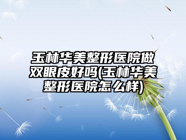 玉林华美整形医院做双眼皮好吗(玉林华美整形医院怎么样)