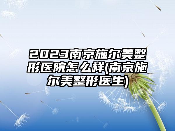 2023南京施尔美整形医院怎么样(南京施尔美整形医生)