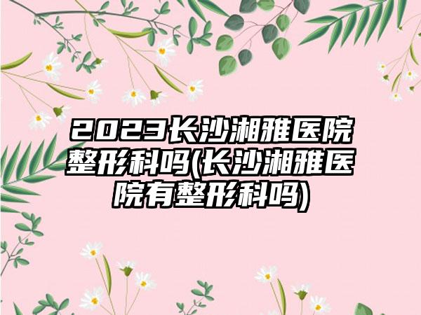 2023长沙湘雅医院整形科吗(长沙湘雅医院有整形科吗)