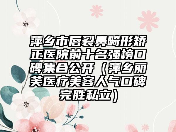 萍乡市唇裂鼻畸形矫正医院前十名强榜口碑集合公开（萍乡丽芙医疗美容人气口碑完胜私立）