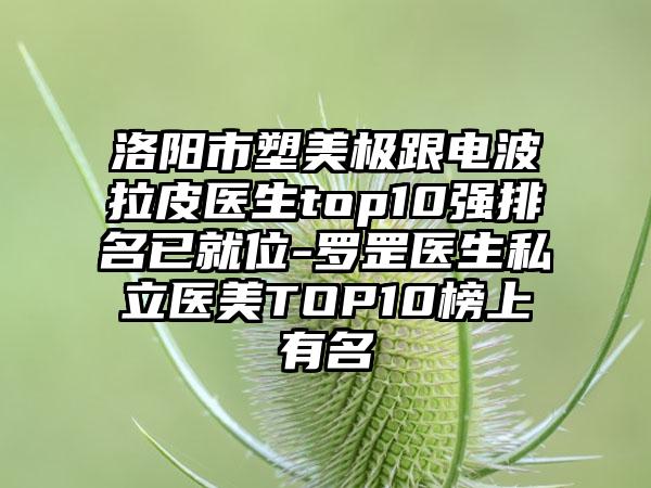 洛阳市塑美极跟电波拉皮医生top10强排名已就位-罗罡医生私立医美TOP10榜上有名