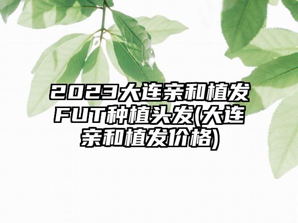 2023大连亲和植发FUT种植头发(大连亲和植发价格)