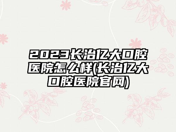 2023长治亿大口腔医院怎么样(长治亿大口腔医院官网)