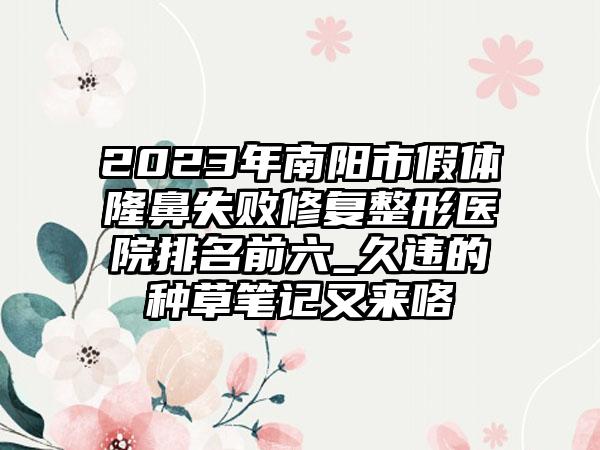 2023年南阳市假体隆鼻失败修复整形医院排名前六_久违的种草笔记又来咯