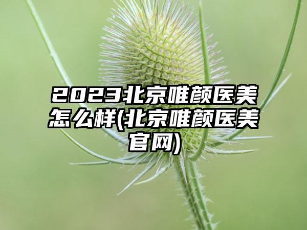 2023北京唯颜医美怎么样(北京唯颜医美官网)