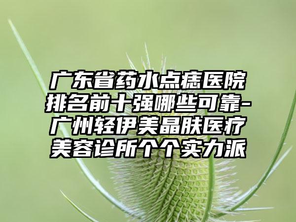 广东省药水点痣医院排名前十强哪些可靠-广州轻伊美晶肤医疗美容诊所个个实力派