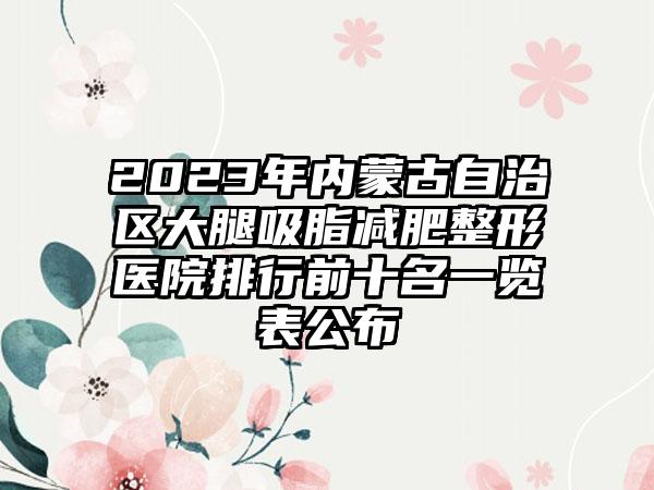 2023年内蒙古自治区大腿吸脂减肥整形医院排行前十名一览表公布