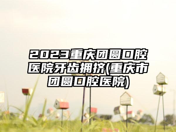 2023重庆团圆口腔医院牙齿拥挤(重庆市团圆口腔医院)