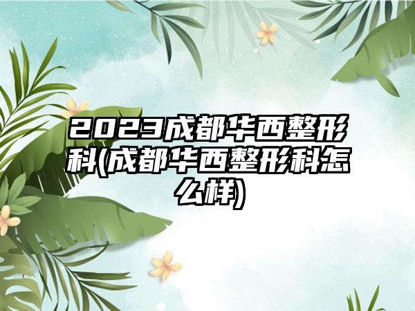 2023成都华西整形科(成都华西整形科怎么样)