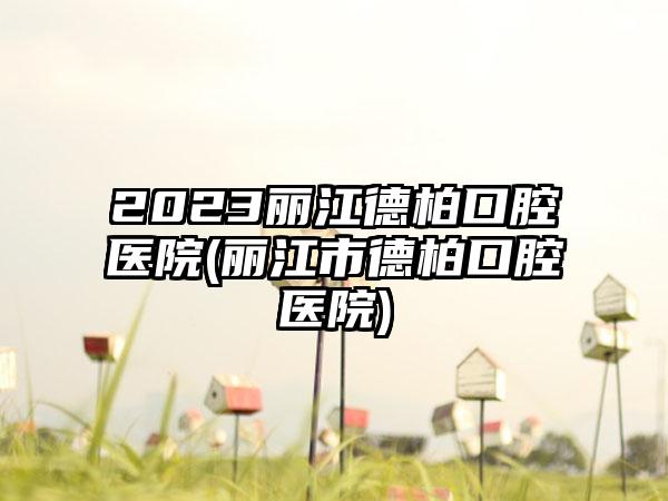 2023丽江德柏口腔医院(丽江市德柏口腔医院)