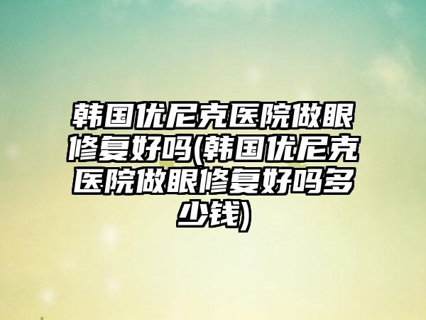 韩国优尼克医院做眼修复好吗(韩国优尼克医院做眼修复好吗多少钱)