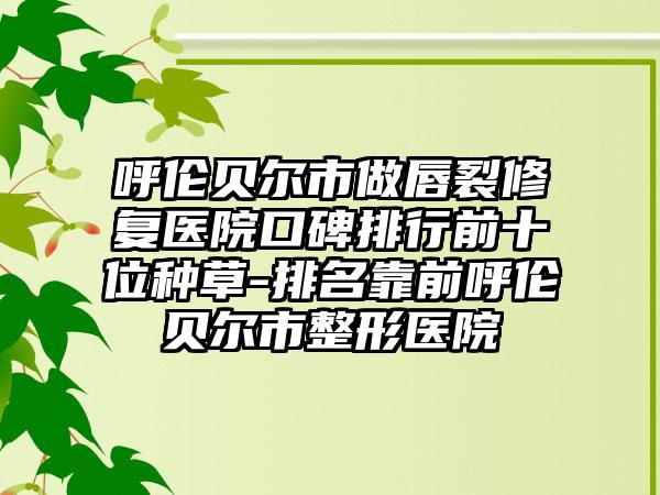 呼伦贝尔市做唇裂修复医院口碑排行前十位种草-排名靠前呼伦贝尔市整形医院