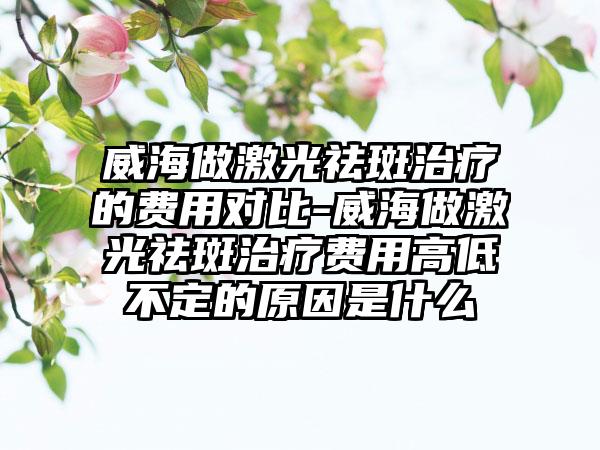 威海做激光祛斑治疗的费用对比-威海做激光祛斑治疗费用高低不定的原因是什么