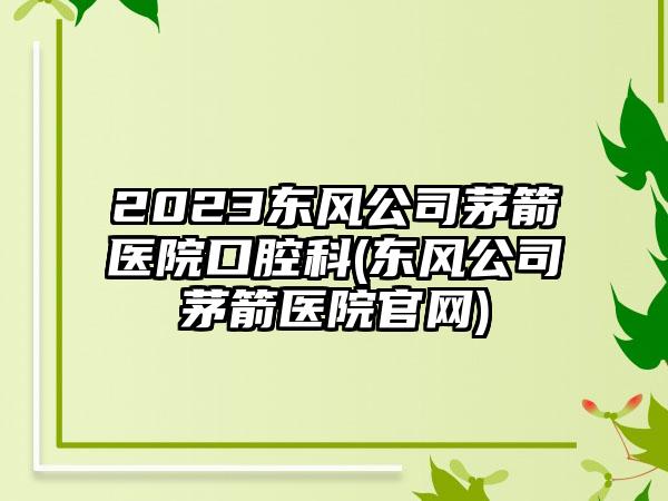 2023东风公司茅箭医院口腔科(东风公司茅箭医院官网)