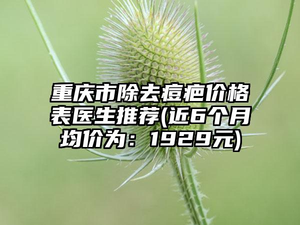 重庆市除去痘疤价格表医生推荐(近6个月均价为：1929元)