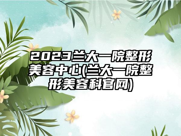 2023兰大一院整形美容中心(兰大一院整形美容科官网)