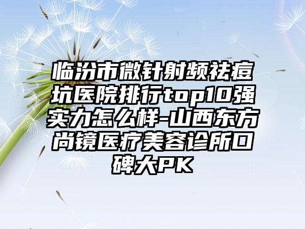 临汾市微针射频祛痘坑医院排行top10强实力怎么样-山西东方尚镜医疗美容诊所口碑大PK