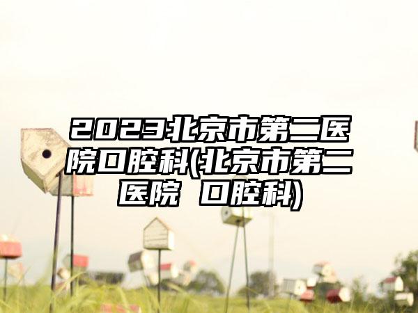 2023北京市第二医院口腔科(北京市第二医院 口腔科)