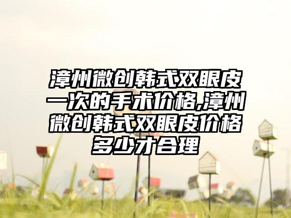 漳州微创韩式双眼皮一次的手术价格,漳州微创韩式双眼皮价格多少才合理