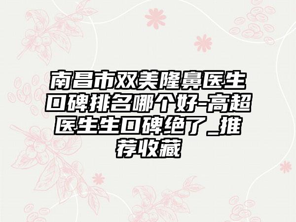 南昌市双美隆鼻医生口碑排名哪个好-高超医生生口碑绝了_推荐收藏