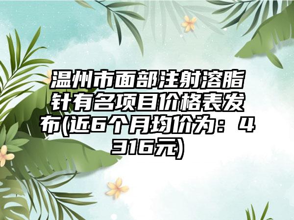 温州市面部注射溶脂针有名项目价格表发布(近6个月均价为：4316元)