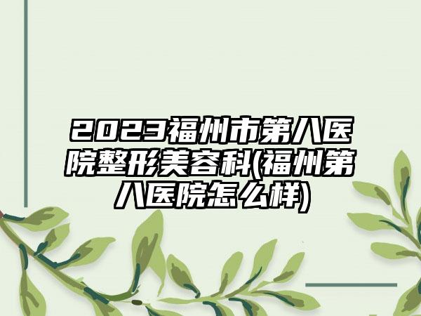 2023福州市第八医院整形美容科(福州第八医院怎么样)