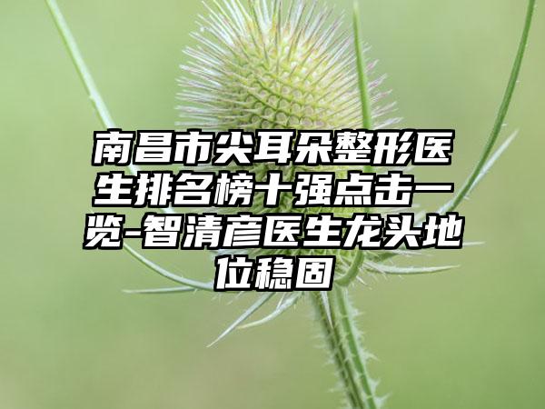 南昌市尖耳朵整形医生排名榜十强点击一览-智清彦医生龙头地位稳固