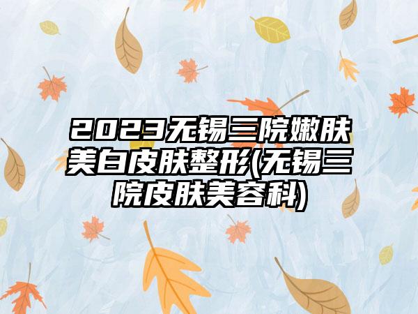 2023无锡三院嫩肤美白皮肤整形(无锡三院皮肤美容科)