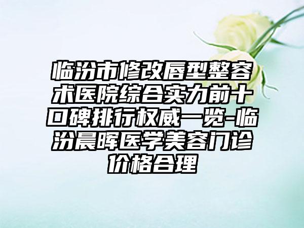 临汾市修改唇型整容术医院综合实力前十口碑排行权威一览-临汾晨晖医学美容门诊价格合理