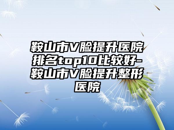 鞍山市V脸提升医院排名top10比较好-鞍山市V脸提升整形医院