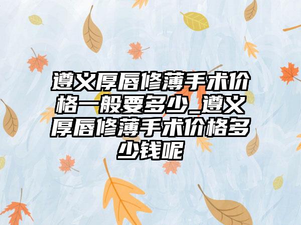 遵义厚唇修薄手术价格一般要多少_遵义厚唇修薄手术价格多少钱呢