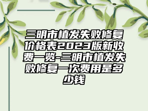 三明市植发失败修复价格表2023版新收费一览-三明市植发失败修复一次费用是多少钱