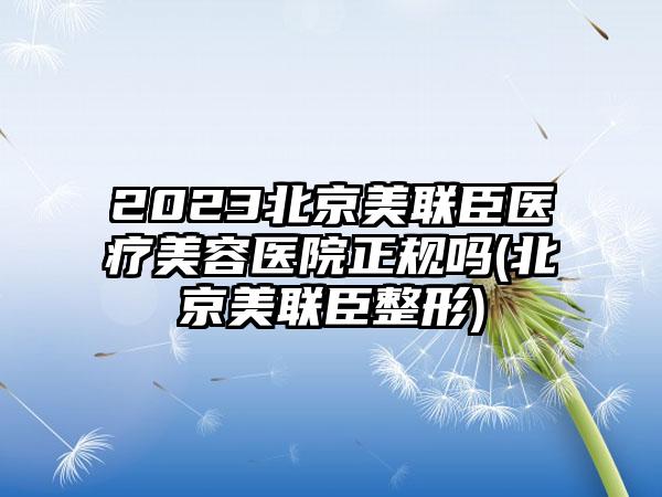 2023北京美联臣医疗美容医院正规吗(北京美联臣整形)