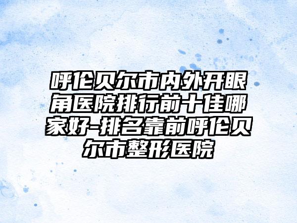 呼伦贝尔市内外开眼角医院排行前十佳哪家好-排名靠前呼伦贝尔市整形医院