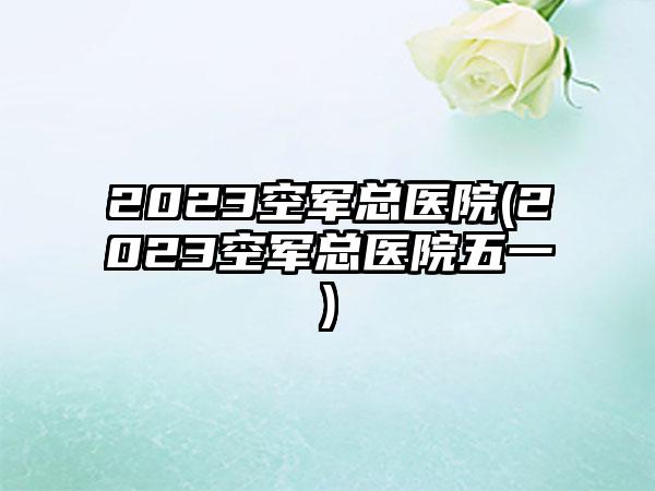 2023空军总医院(2023空军总医院五一)