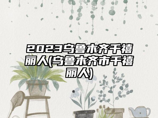 2023乌鲁木齐千禧丽人(乌鲁木齐市千禧丽人)