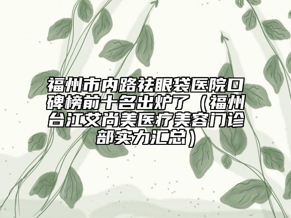 福州市内路祛眼袋医院口碑榜前十名出炉了（福州台江艾尚美医疗美容门诊部实力汇总）