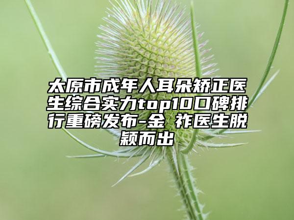 太原市成年人耳朵矫正医生综合实力top10口碑排行重磅发布-金漢祚医生脱颖而出