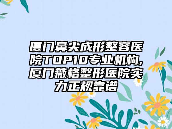 厦门鼻尖成形整容医院TOP10正规机构,厦门薇格整形医院实力正规靠谱