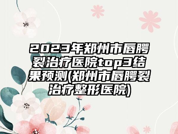 2023年郑州市唇腭裂治疗医院top3结果预测(郑州市唇腭裂治疗整形医院)