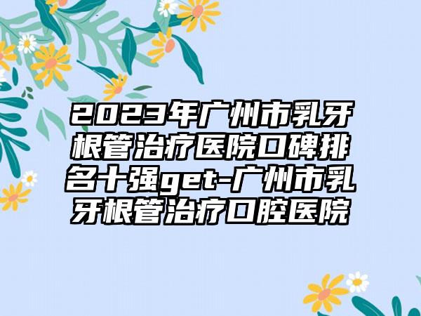 2023年广州市乳牙根管治疗医院口碑排名十强get-广州市乳牙根管治疗口腔医院