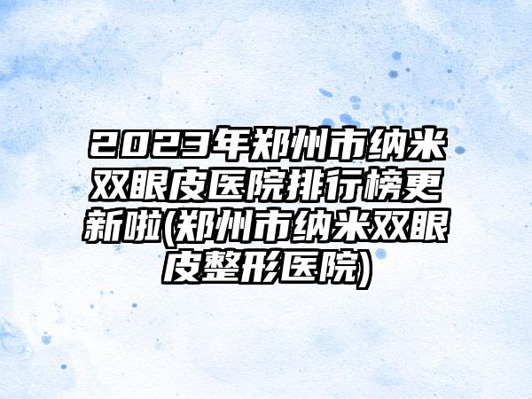 2023年郑州市纳米双眼皮医院排行榜更新啦(郑州市纳米双眼皮整形医院)