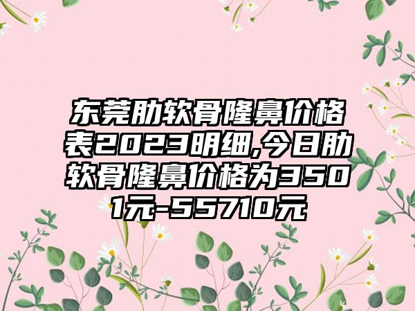 东莞肋软骨隆鼻价格表2023明细,今日肋软骨隆鼻价格为3501元-55710元