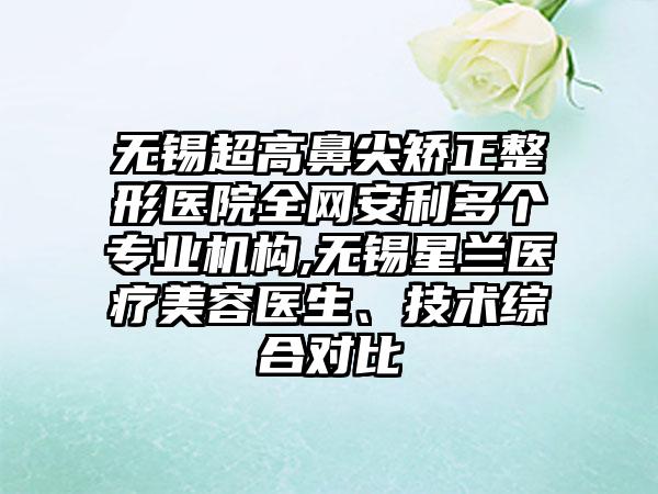 无锡超高鼻尖矫正整形医院全网安利多个正规机构,无锡星兰医疗美容医生、技术综合对比