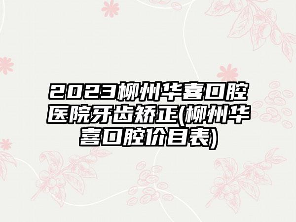 2023柳州华喜口腔医院牙齿矫正(柳州华喜口腔价目表)