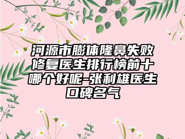 河源市膨体隆鼻失败修复医生排行榜前十哪个好呢-张利雄医生口碑名气