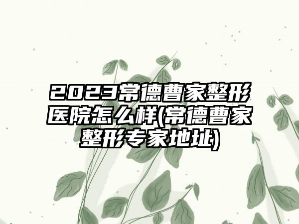 2023常德曹家整形医院怎么样(常德曹家整形骨干医生地址)