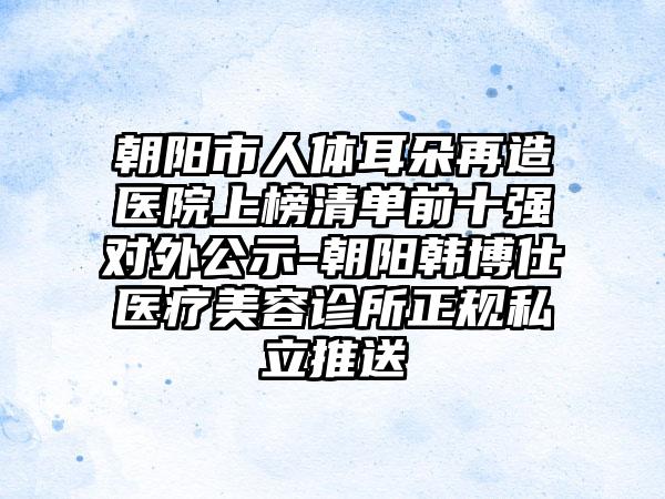 朝阳市人体耳朵再造医院上榜清单前十强对外公示-朝阳韩博仕医疗美容诊所正规私立推送